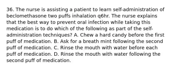 36. The nurse is assisting a patient to learn self-administration of beclomethasone two puffs inhalation q6hr. The nurse explains that the best way to prevent oral infection while taking this medication is to do which of the following as part of the self-administration techniques? A. Chew a hard candy before the first puff of medication. B. Ask for a breath mint following the second puff of medication. C. Rinse the mouth with water before each puff of medication. D. Rinse the mouth with water following the second puff of medication.