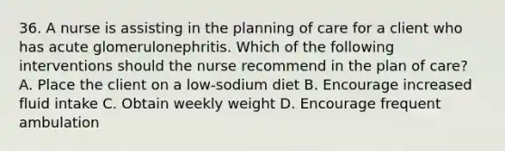 36. A nurse is assisting in the planning of care for a client who has acute glomerulonephritis. Which of the following interventions should the nurse recommend in the plan of care? A. Place the client on a low-sodium diet B. Encourage increased fluid intake C. Obtain weekly weight D. Encourage frequent ambulation