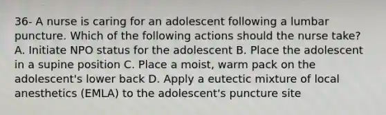 36- A nurse is caring for an adolescent following a lumbar puncture. Which of the following actions should the nurse take? A. Initiate NPO status for the adolescent B. Place the adolescent in a supine position C. Place a moist, warm pack on the adolescent's lower back D. Apply a eutectic mixture of local anesthetics (EMLA) to the adolescent's puncture site