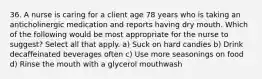 36. A nurse is caring for a client age 78 years who is taking an anticholinergic medication and reports having dry mouth. Which of the following would be most appropriate for the nurse to suggest? Select all that apply. a) Suck on hard candies b) Drink decaffeinated beverages often c) Use more seasonings on food d) Rinse the mouth with a glycerol mouthwash