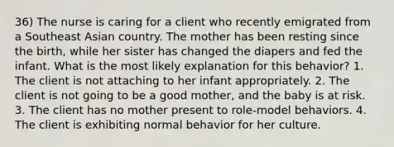 36) The nurse is caring for a client who recently emigrated from a Southeast Asian country. The mother has been resting since the birth, while her sister has changed the diapers and fed the infant. What is the most likely explanation for this behavior? 1. The client is not attaching to her infant appropriately. 2. The client is not going to be a good mother, and the baby is at risk. 3. The client has no mother present to role-model behaviors. 4. The client is exhibiting normal behavior for her culture.