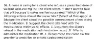 36. A nurse is caring for a client who refuses a prescribed dose of valproic acid 250 mg PO. The client states, "I don't want to take that pill because it makes me feel nauseated." Which of the following actions should the nurse take? (Select all that apply.) A. Educate the client about the possible consequences of not taking the medication. B. Suggest the client take food with the medication to minimize GI effects. C. Document the client's refusal in the medication administration record. D. Offer to administer the medication IM. E. Recommend the client ask the provider to prescribe an enteric-coated medication