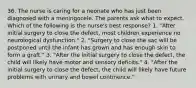 36. The nurse is caring for a neonate who has just been diagnosed with a meningocele. The parents ask what to expect. Which of the following is the nurse's best response? 1. "After initial surgery to close the defect, most children experience no neurological dysfunction." 2. "Surgery to close the sac will be postponed until the infant has grown and has enough skin to form a graft." 3. "After the initial surgery to close the defect, the child will likely have motor and sensory deficits." 4. "After the initial surgery to close the defect, the child will likely have future problems with urinary and bowel continence."