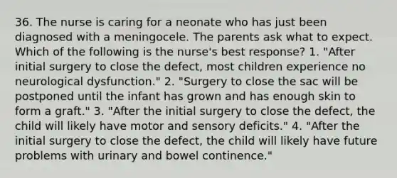 36. The nurse is caring for a neonate who has just been diagnosed with a meningocele. The parents ask what to expect. Which of the following is the nurse's best response? 1. "After initial surgery to close the defect, most children experience no neurological dysfunction." 2. "Surgery to close the sac will be postponed until the infant has grown and has enough skin to form a graft." 3. "After the initial surgery to close the defect, the child will likely have motor and sensory deficits." 4. "After the initial surgery to close the defect, the child will likely have future problems with urinary and bowel continence."