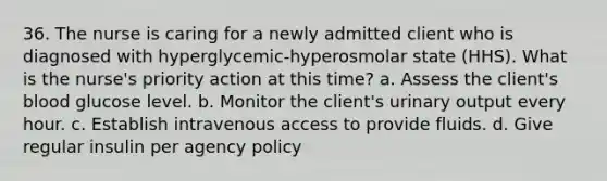 36. The nurse is caring for a newly admitted client who is diagnosed with hyperglycemic-hyperosmolar state (HHS). What is the nurse's priority action at this time? a. Assess the client's blood glucose level. b. Monitor the client's urinary output every hour. c. Establish intravenous access to provide fluids. d. Give regular insulin per agency policy