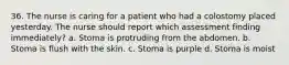 36. The nurse is caring for a patient who had a colostomy placed yesterday. The nurse should report which assessment finding immediately? a. Stoma is protruding from the abdomen. b. Stoma is flush with the skin. c. Stoma is purple d. Stoma is moist