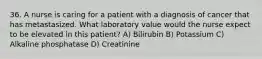 36. A nurse is caring for a patient with a diagnosis of cancer that has metastasized. What laboratory value would the nurse expect to be elevated in this patient? A) Bilirubin B) Potassium C) Alkaline phosphatase D) Creatinine