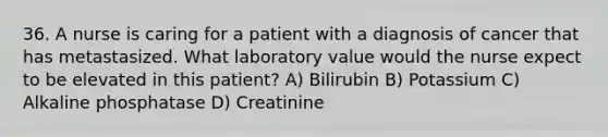 36. A nurse is caring for a patient with a diagnosis of cancer that has metastasized. What laboratory value would the nurse expect to be elevated in this patient? A) Bilirubin B) Potassium C) Alkaline phosphatase D) Creatinine