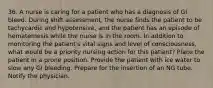 36. A nurse is caring for a patient who has a diagnosis of GI bleed. During shift assessment, the nurse finds the patient to be tachycardic and hypotensive, and the patient has an episode of hematemesis while the nurse is in the room. In addition to monitoring the patient's vital signs and level of consciousness, what would be a priority nursing action for this patient? Place the patient in a prone position. Provide the patient with ice water to slow any GI bleeding. Prepare for the insertion of an NG tube. Notify the physician.