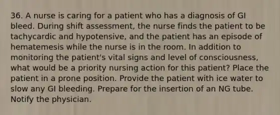 36. A nurse is caring for a patient who has a diagnosis of GI bleed. During shift assessment, the nurse finds the patient to be tachycardic and hypotensive, and the patient has an episode of hematemesis while the nurse is in the room. In addition to monitoring the patient's vital signs and level of consciousness, what would be a priority nursing action for this patient? Place the patient in a prone position. Provide the patient with ice water to slow any GI bleeding. Prepare for the insertion of an NG tube. Notify the physician.