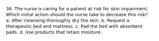 36. The nurse is caring for a patient at risk for skin impairment. Which initial action should the nurse take to decrease this risk? a. After cleansing thoroughly dry the skin. b. Request a therapeutic bed and mattress. c. Pad the bed with absorbent pads. d. Use products that retain moisture.