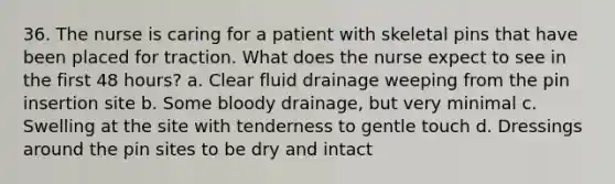 36. The nurse is caring for a patient with skeletal pins that have been placed for traction. What does the nurse expect to see in the first 48 hours? a. Clear fluid drainage weeping from the pin insertion site b. Some bloody drainage, but very minimal c. Swelling at the site with tenderness to gentle touch d. Dressings around the pin sites to be dry and intact