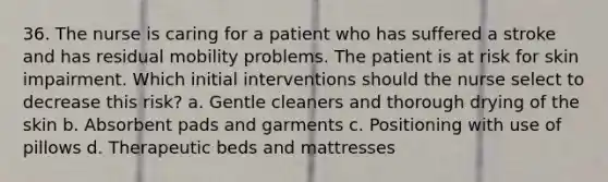 36. The nurse is caring for a patient who has suffered a stroke and has residual mobility problems. The patient is at risk for skin impairment. Which initial interventions should the nurse select to decrease this risk? a. Gentle cleaners and thorough drying of the skin b. Absorbent pads and garments c. Positioning with use of pillows d. Therapeutic beds and mattresses