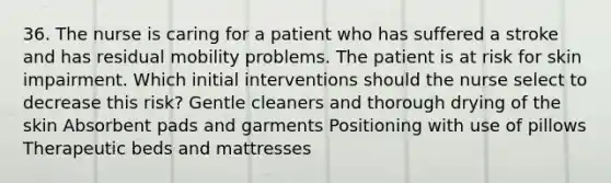 36. The nurse is caring for a patient who has suffered a stroke and has residual mobility problems. The patient is at risk for skin impairment. Which initial interventions should the nurse select to decrease this risk? Gentle cleaners and thorough drying of the skin Absorbent pads and garments Positioning with use of pillows Therapeutic beds and mattresses