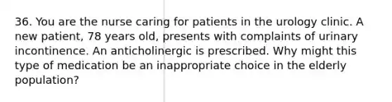 36. You are the nurse caring for patients in the urology clinic. A new patient, 78 years old, presents with complaints of urinary incontinence. An anticholinergic is prescribed. Why might this type of medication be an inappropriate choice in the elderly population?