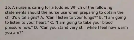 36. A nurse is caring for a toddler. Which of the following statements should the nurse use when preparing to obtain the child's vital signs? A. "Can I listen to your lungs?" B. "I am going to listen to your heart." C. "I am going to take your blood pressure now." D. "Can you stand very still while I feel how warm you are?"