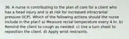 36. A nurse is contributing to the plan of care for a client who has a head injury and is at risk for increased intracranial pressure (ICP). Which of the following actions should the nurse include in the plan? a) Measure rectal temperature every 4 hr. b) Remind the client to cough as needed. c) Use a turn sheet to reposition the client. d) Apply wrist restraints.