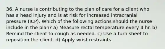 36. A nurse is contributing to the plan of care for a client who has a head injury and is at risk for increased intracranial pressure (ICP). Which of the following actions should the nurse include in the plan? a) Measure rectal temperature every 4 hr. b) Remind the client to cough as needed. c) Use a turn sheet to reposition the client. d) Apply wrist restraints.