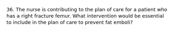 36. The nurse is contributing to the plan of care for a patient who has a right fracture femur. What intervention would be essential to include in the plan of care to prevent fat emboli?