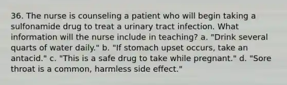 36. The nurse is counseling a patient who will begin taking a sulfonamide drug to treat a urinary tract infection. What information will the nurse include in teaching? a. "Drink several quarts of water daily." b. "If stomach upset occurs, take an antacid." c. "This is a safe drug to take while pregnant." d. "Sore throat is a common, harmless side effect."