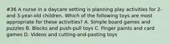 #36 A nurse in a daycare setting is planning play activities for 2- and 3-year-old children. Which of the following toys are most appropriate for these activities? A. Simple board games and puzzles B. Blocks and push-pull toys C. Finger paints and card games D. Videos and cutting-and-pasting toys