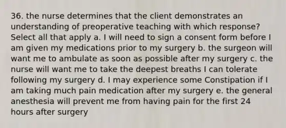 36. the nurse determines that the client demonstrates an understanding of preoperative teaching with which response? Select all that apply a. I will need to sign a consent form before I am given my medications prior to my surgery b. the surgeon will want me to ambulate as soon as possible after my surgery c. the nurse will want me to take the deepest breaths I can tolerate following my surgery d. I may experience some Constipation if I am taking much pain medication after my surgery e. the general anesthesia will prevent me from having pain for the first 24 hours after surgery