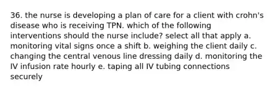 36. the nurse is developing a plan of care for a client with crohn's disease who is receiving TPN. which of the following interventions should the nurse include? select all that apply a. monitoring vital signs once a shift b. weighing the client daily c. changing the central venous line dressing daily d. monitoring the IV infusion rate hourly e. taping all IV tubing connections securely