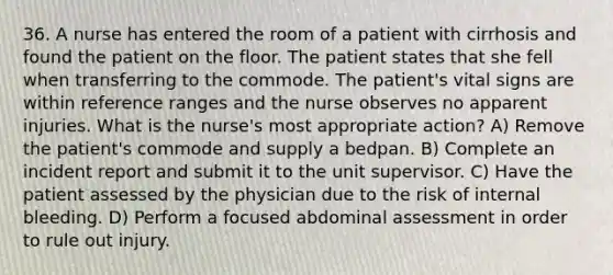 36. A nurse has entered the room of a patient with cirrhosis and found the patient on the floor. The patient states that she fell when transferring to the commode. The patient's vital signs are within reference ranges and the nurse observes no apparent injuries. What is the nurse's most appropriate action? A) Remove the patient's commode and supply a bedpan. B) Complete an incident report and submit it to the unit supervisor. C) Have the patient assessed by the physician due to the risk of internal bleeding. D) Perform a focused abdominal assessment in order to rule out injury.