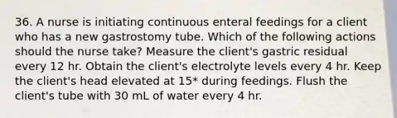 36. A nurse is initiating continuous enteral feedings for a client who has a new gastrostomy tube. Which of the following actions should the nurse take? Measure the client's gastric residual every 12 hr. Obtain the client's electrolyte levels every 4 hr. Keep the client's head elevated at 15* during feedings. Flush the client's tube with 30 mL of water every 4 hr.