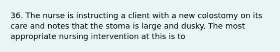 36. The nurse is instructing a client with a new colostomy on its care and notes that the stoma is large and dusky. The most appropriate nursing intervention at this is to