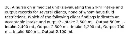 36. A nurse on a medical unit is evaluating the 24-hr intake and output records for several clients, none of whom have fluid restrictions. Which of the following client findings indicates an acceptable intake and output? -Intake 2,500 mL, Output 500mL -Intake 2,400 mL, Output 2,500 mL -Intake 1,200 mL, Output 700 mL -Intake 800 mL, Output 2,100 mL