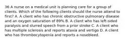 36 A nurse on a medical unit is planning care for a group of clients. Which of the following clients should the nurse attend to first? A. A client who has chronic obstructive pulmonary disease and an oxygen saturation of 89% B. A client who has left-sided paralysis and slurred speech from a prior stroke C. A client who has multiple sclerosis and reports ataxia and vertigo D. A client who has thrombocytopenia and reports a nosebleed.