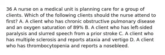 36 A nurse on a medical unit is planning care for a group of clients. Which of the following clients should the nurse attend to first? A. A client who has chronic obstructive pulmonary disease and an oxygen saturation of 89% B. A client who has left-sided paralysis and slurred speech from a prior stroke C. A client who has multiple sclerosis and reports ataxia and vertigo D. A client who has thrombocytopenia and reports a nosebleed.