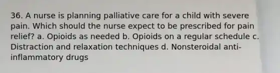 36. A nurse is planning palliative care for a child with severe pain. Which should the nurse expect to be prescribed for pain relief? a. Opioids as needed b. Opioids on a regular schedule c. Distraction and relaxation techniques d. Nonsteroidal anti-inflammatory drugs