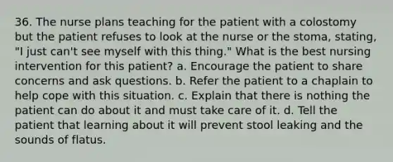 36. The nurse plans teaching for the patient with a colostomy but the patient refuses to look at the nurse or the stoma, stating, "I just can't see myself with this thing." What is the best nursing intervention for this patient? a. Encourage the patient to share concerns and ask questions. b. Refer the patient to a chaplain to help cope with this situation. c. Explain that there is nothing the patient can do about it and must take care of it. d. Tell the patient that learning about it will prevent stool leaking and the sounds of flatus.