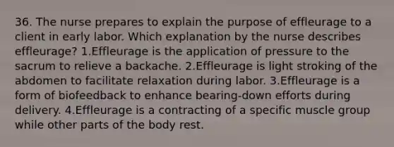 36. The nurse prepares to explain the purpose of effleurage to a client in early labor. Which explanation by the nurse describes effleurage? 1.Effleurage is the application of pressure to the sacrum to relieve a backache. 2.Effleurage is light stroking of the abdomen to facilitate relaxation during labor. 3.Effleurage is a form of biofeedback to enhance bearing-down efforts during delivery. 4.Effleurage is a contracting of a specific muscle group while other parts of the body rest.