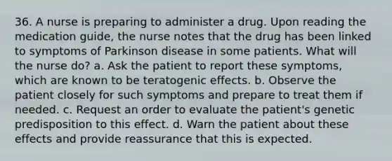 36. A nurse is preparing to administer a drug. Upon reading the medication guide, the nurse notes that the drug has been linked to symptoms of Parkinson disease in some patients. What will the nurse do? a. Ask the patient to report these symptoms, which are known to be teratogenic effects. b. Observe the patient closely for such symptoms and prepare to treat them if needed. c. Request an order to evaluate the patient's genetic predisposition to this effect. d. Warn the patient about these effects and provide reassurance that this is expected.