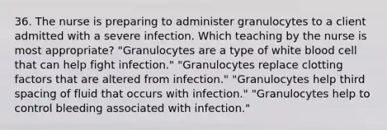 36. The nurse is preparing to administer granulocytes to a client admitted with a severe infection. Which teaching by the nurse is most appropriate? "Granulocytes are a type of white blood cell that can help fight infection." "Granulocytes replace clotting factors that are altered from infection." "Granulocytes help third spacing of fluid that occurs with infection." "Granulocytes help to control bleeding associated with infection."