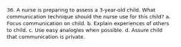 36. A nurse is preparing to assess a 3-year-old child. What communication technique should the nurse use for this child? a. Focus communication on child. b. Explain experiences of others to child. c. Use easy analogies when possible. d. Assure child that communication is private.