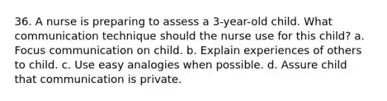 36. A nurse is preparing to assess a 3-year-old child. What communication technique should the nurse use for this child? a. Focus communication on child. b. Explain experiences of others to child. c. Use easy analogies when possible. d. Assure child that communication is private.