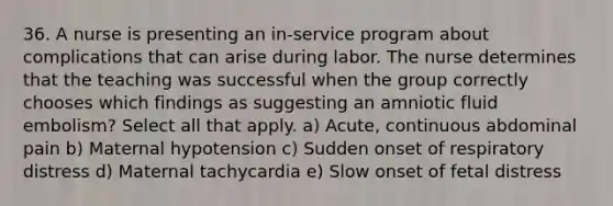 36. A nurse is presenting an in-service program about complications that can arise during labor. The nurse determines that the teaching was successful when the group correctly chooses which findings as suggesting an amniotic fluid embolism? Select all that apply. a) Acute, continuous abdominal pain b) Maternal hypotension c) Sudden onset of respiratory distress d) Maternal tachycardia e) Slow onset of fetal distress