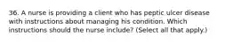 36. A nurse is providing a client who has peptic ulcer disease with instructions about managing his condition. Which instructions should the nurse include? (Select all that apply.)