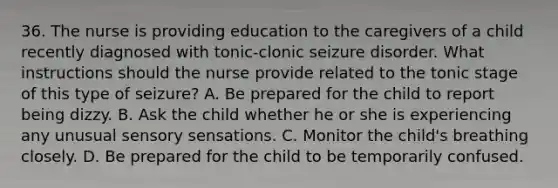 36. The nurse is providing education to the caregivers of a child recently diagnosed with tonic-clonic seizure disorder. What instructions should the nurse provide related to the tonic stage of this type of seizure? A. Be prepared for the child to report being dizzy. B. Ask the child whether he or she is experiencing any unusual sensory sensations. C. Monitor the child's breathing closely. D. Be prepared for the child to be temporarily confused.