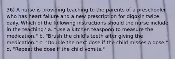 36) A nurse is providing teaching to the parents of a preschooler who has heart failure and a new prescription for digoxin twice daily. Which of the following instructions should the nurse include in the teaching? a. "Use a kitchen teaspoon to measure the medication." b. "Brush the child's teeth after giving the medication." c. "Double the next dose if the child misses a dose." d. "Repeat the dose if the child vomits."