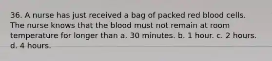 36. A nurse has just received a bag of packed red blood cells. The nurse knows that the blood must not remain at room temperature for longer than a. 30 minutes. b. 1 hour. c. 2 hours. d. 4 hours.