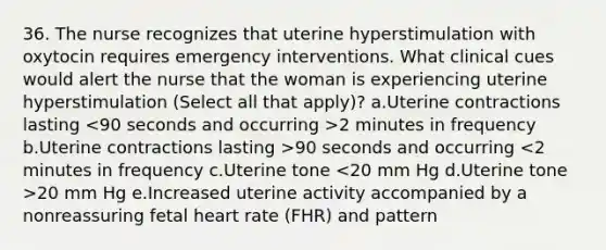 36. The nurse recognizes that uterine hyperstimulation with oxytocin requires emergency interventions. What clinical cues would alert the nurse that the woman is experiencing uterine hyperstimulation (Select all that apply)? a.Uterine contractions lasting 2 minutes in frequency b.Uterine contractions lasting >90 seconds and occurring 20 mm Hg e.Increased uterine activity accompanied by a nonreassuring fetal heart rate (FHR) and pattern