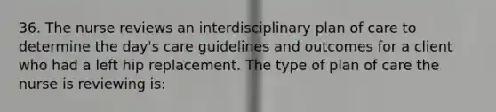 36. The nurse reviews an interdisciplinary plan of care to determine the day's care guidelines and outcomes for a client who had a left hip replacement. The type of plan of care the nurse is reviewing is: