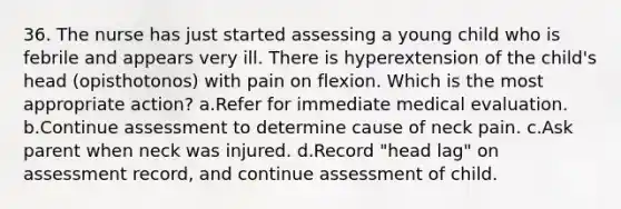 36. The nurse has just started assessing a young child who is febrile and appears very ill. There is hyperextension of the child's head (opisthotonos) with pain on flexion. Which is the most appropriate action? a.Refer for immediate medical evaluation. b.Continue assessment to determine cause of neck pain. c.Ask parent when neck was injured. d.Record "head lag" on assessment record, and continue assessment of child.