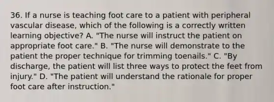 36. If a nurse is teaching foot care to a patient with peripheral vascular disease, which of the following is a correctly written learning objective? A. "The nurse will instruct the patient on appropriate foot care." B. "The nurse will demonstrate to the patient the proper technique for trimming toenails." C. "By discharge, the patient will list three ways to protect the feet from injury." D. "The patient will understand the rationale for proper foot care after instruction."