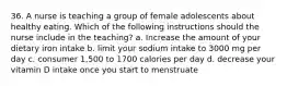 36. A nurse is teaching a group of female adolescents about healthy eating. Which of the following instructions should the nurse include in the teaching? a. Increase the amount of your dietary iron intake b. limit your sodium intake to 3000 mg per day c. consumer 1,500 to 1700 calories per day d. decrease your vitamin D intake once you start to menstruate